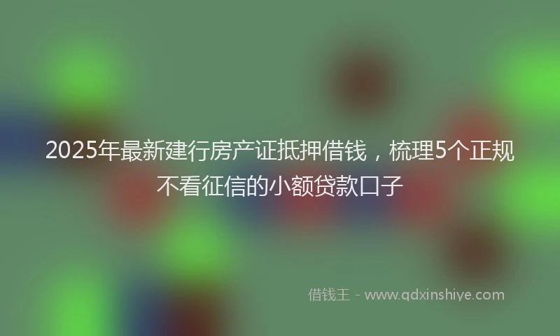 2025年最新建行房产证抵押借钱，梳理5个正规不看征信的小额贷款口子