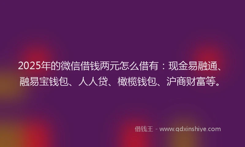 2025年的微信借钱两元怎么借有：现金易融通、融易宝钱包、人人贷、橄榄钱包、沪商财富等。