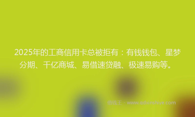 2025年的工商信用卡总被拒有：有钱钱包、星梦分期、千亿商城、易借速贷融、极速易购等。