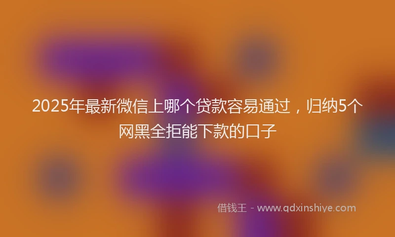 2025年最新微信上哪个贷款容易通过，归纳5个网黑全拒能下款的口子