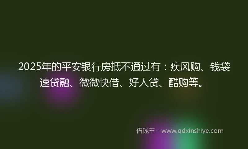 2025年的平安银行房抵不通过有：疾风购、钱袋速贷融、微微快借、好人贷、酷购等。