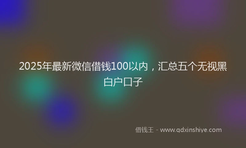 2025年最新微信借钱100以内，汇总五个无视黑白户口子