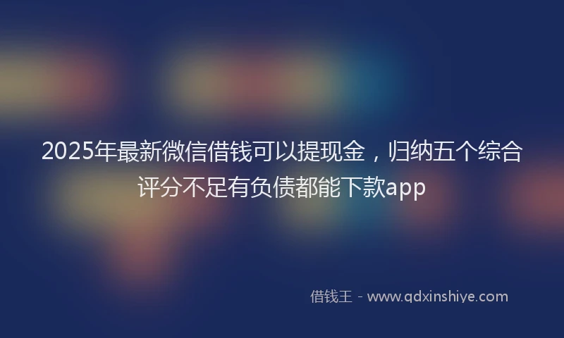 2025年最新微信借钱可以提现金，归纳五个综合评分不足有负债都能下款app
