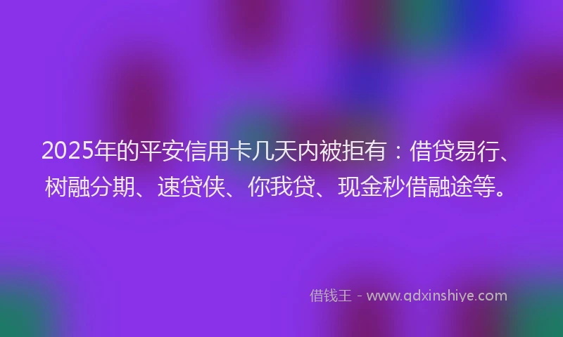 2025年的平安信用卡几天内被拒有：借贷易行、树融分期、速贷侠、你我贷、现金秒借融途等。