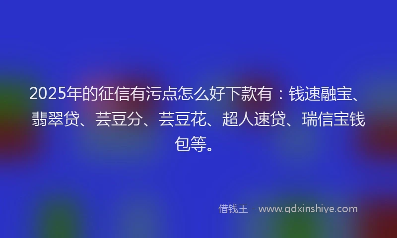 2025年的征信有污点怎么好下款有：钱速融宝、翡翠贷、芸豆分、芸豆花、超人速贷、瑞信宝钱包等。