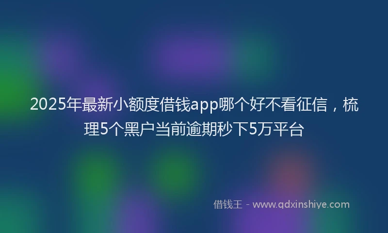 2025年最新小额度借钱app哪个好不看征信，梳理5个黑户当前逾期秒下5万平台