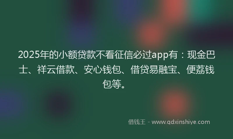 2025年的小额贷款不看征信必过app有：现金巴士、祥云借款、安心钱包、借贷易融宝、便荔钱包等。