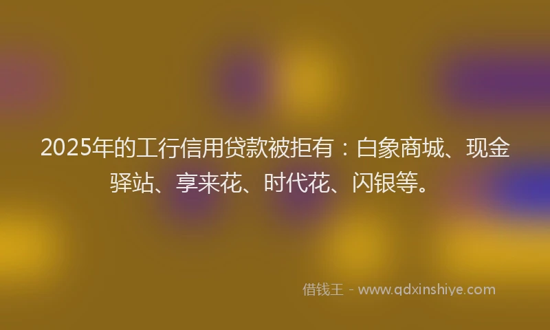 2025年的工行信用贷款被拒有：白象商城、现金驿站、享来花、时代花、闪银等。