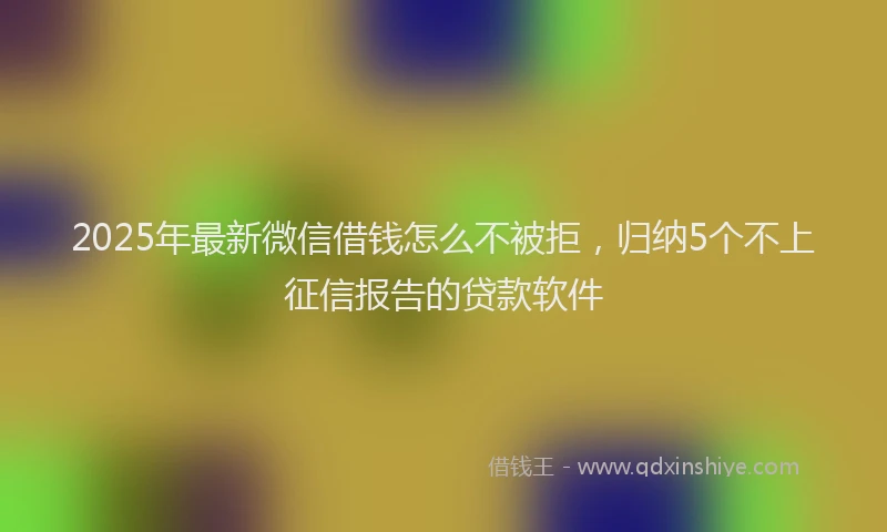 2025年最新微信借钱怎么不被拒，归纳5个不上征信报告的贷款软件