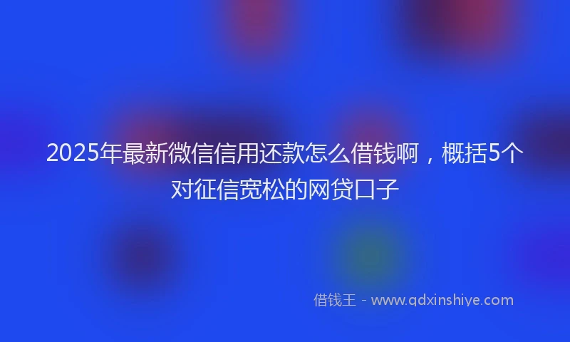 2025年最新微信信用还款怎么借钱啊，概括5个对征信宽松的网贷口子