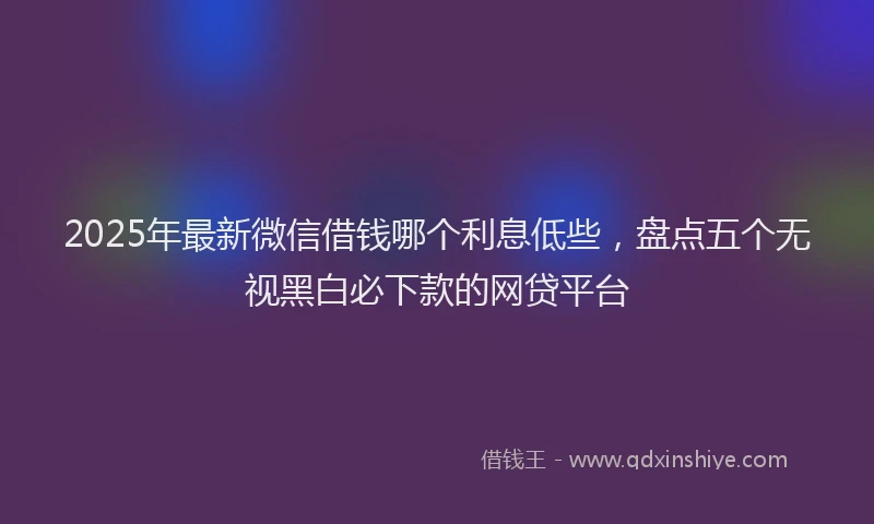 2025年最新微信借钱哪个利息低些，盘点五个无视黑白必下款的网贷平台