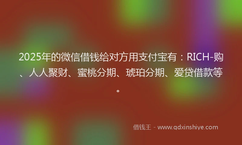 2025年的微信借钱给对方用支付宝有：RICH-购、人人聚财、蜜桃分期、琥珀分期、爱贷借款等。