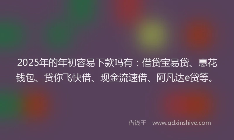 2025年的年初容易下款吗有：借贷宝易贷、惠花钱包、贷你飞快借、现金流速借、阿凡达e贷等。