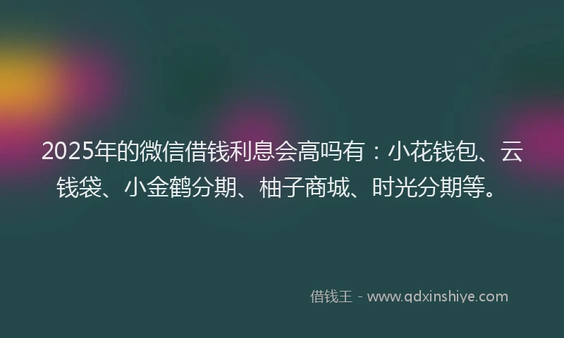 2025年的微信借钱利息会高吗有：小花钱包、云钱袋、小金鹤分期、柚子商城、时光分期等。