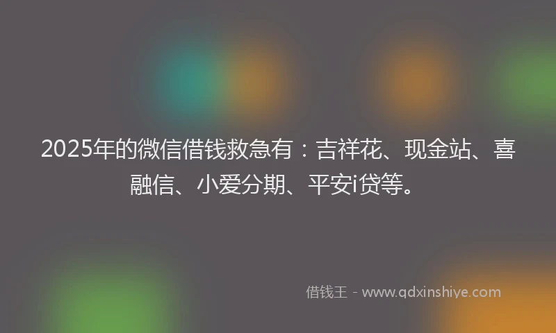 2025年的微信借钱救急有：吉祥花、现金站、喜融信、小爱分期、平安i贷等。