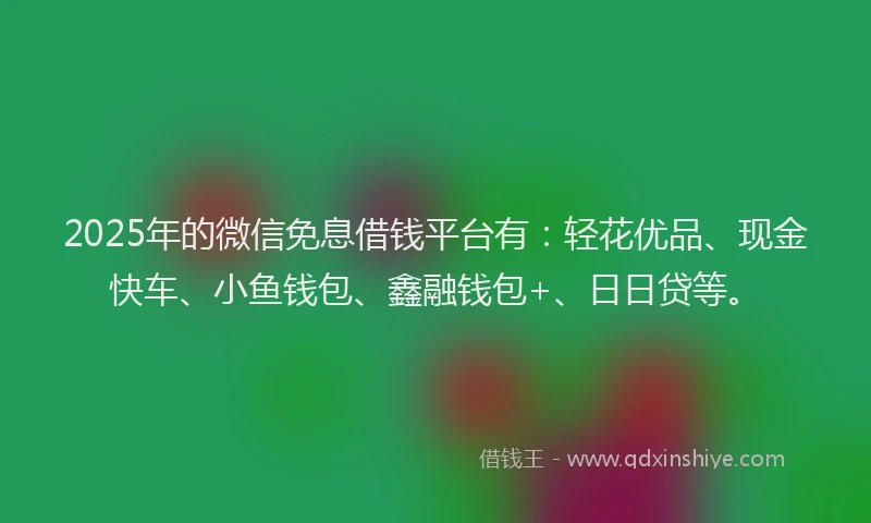 2025年的微信免息借钱平台有：轻花优品、现金快车、小鱼钱包、鑫融钱包+、日日贷等。