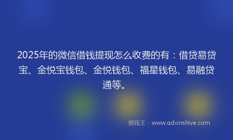 2025年的微信借钱提现怎么收费的有：借贷易贷宝、金悦宝钱包、金悦钱包、福星钱包、易融贷通等。