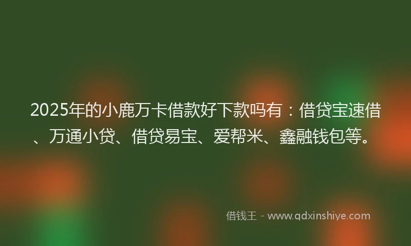 2025年的小鹿万卡借款好下款吗有：借贷宝速借、万通小贷、借贷易宝、爱帮米、鑫融钱包等。