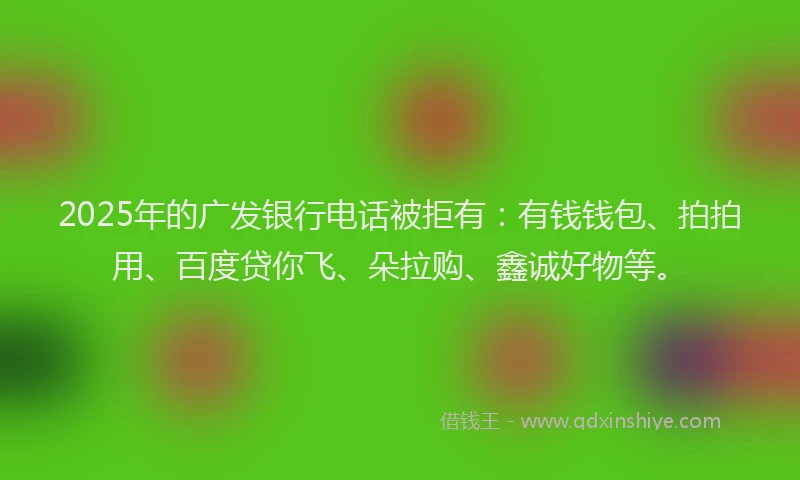 2025年的广发银行电话被拒有：有钱钱包、拍拍用、百度贷你飞、朵拉购、鑫诚好物等。