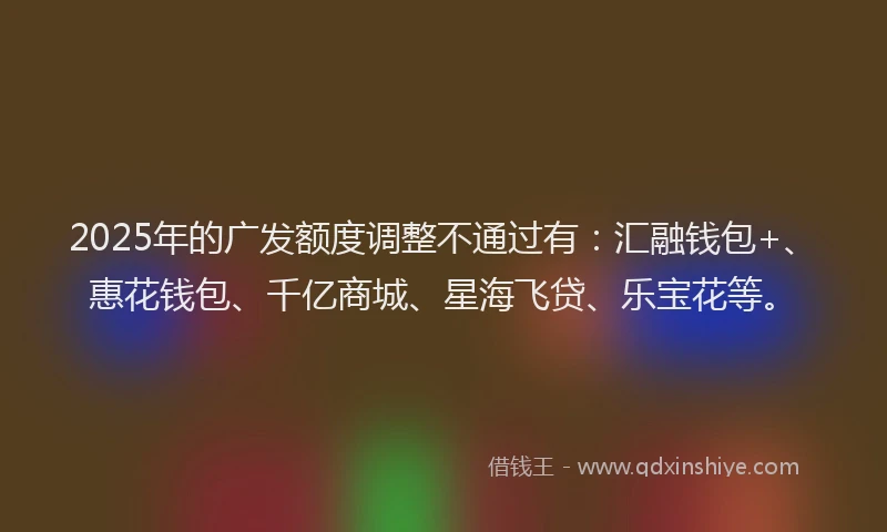 2025年的广发额度调整不通过有：汇融钱包+、惠花钱包、千亿商城、星海飞贷、乐宝花等。
