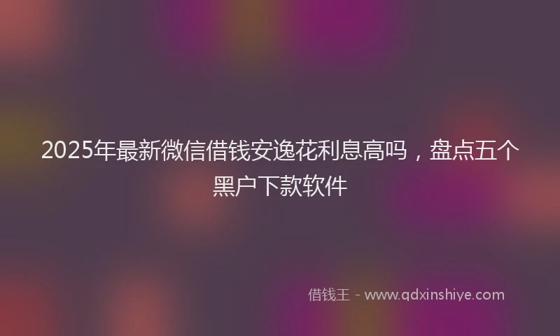 2025年最新微信借钱安逸花利息高吗，盘点五个黑户下款软件