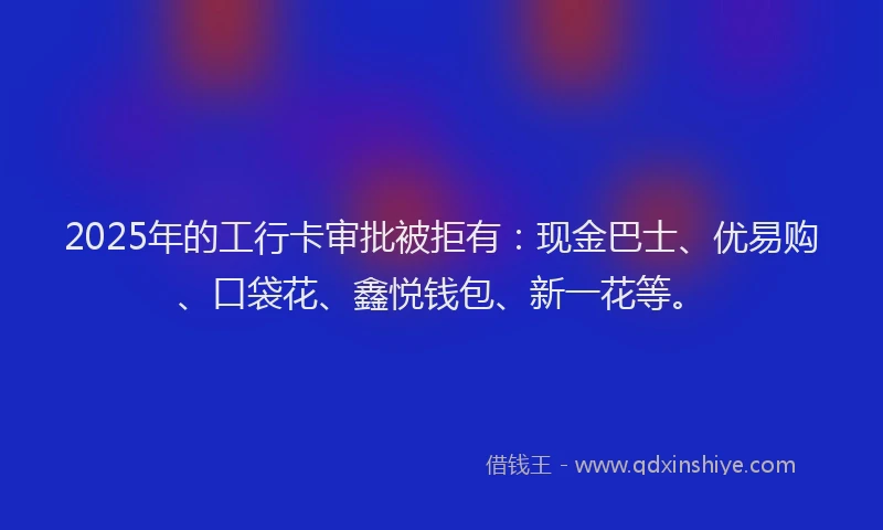 2025年的工行卡审批被拒有:现金巴士、优易购、口袋花、鑫悦钱包、新一花等。