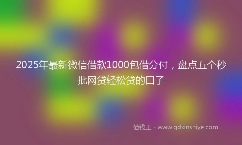 2025年最新微信借款1000包借分付，盘点五个秒批网贷轻松贷的口子