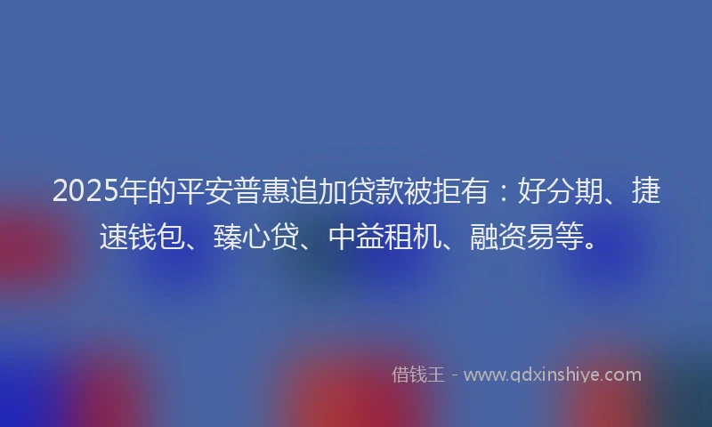 2025年的平安普惠追加贷款被拒有：好分期、捷速钱包、臻心贷、中益租机、融资易等。