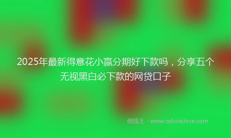 2025年最新得意花小赢分期好下款吗，分享五个无视黑白必下款的网贷口子