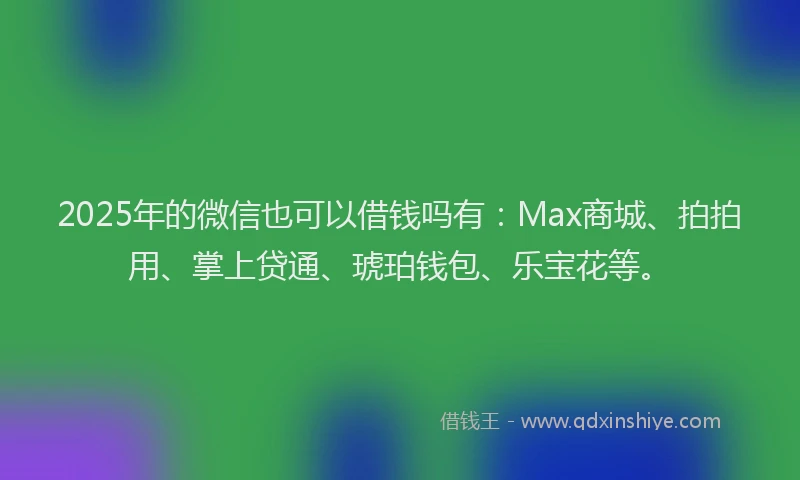 2025年的微信也可以借钱吗有：Max商城、拍拍用、掌上贷通、琥珀钱包、乐宝花等。