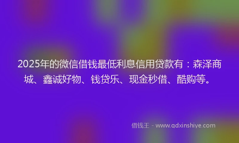 2025年的微信借钱最低利息信用贷款有：森泽商城、鑫诚好物、钱贷乐、现金秒借、酷购等。
