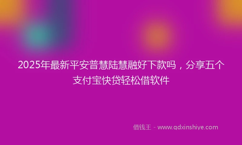 2025年最新平安普慧陆慧融好下款吗，分享五个支付宝快贷轻松借软件