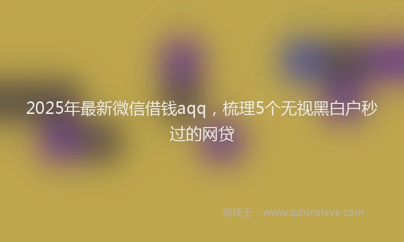 2025年最新微信借钱aqq，梳理5个无视黑白户秒过的网贷