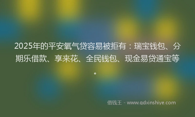 2025年的平安氧气贷容易被拒有：瑞宝钱包、分期乐借款、享来花、全民钱包、现金易贷通宝等。