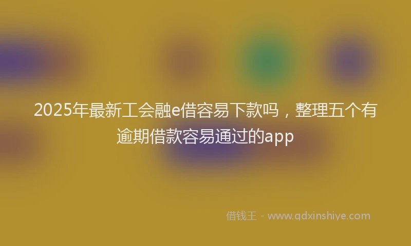 2025年最新工会融e借容易下款吗，整理五个有逾期借款容易通过的app