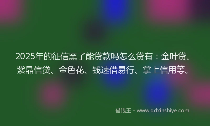 2025年的征信黑了能贷款吗怎么贷有：金叶贷、紫晶信贷、金色花、钱速借易行、掌上信用等。