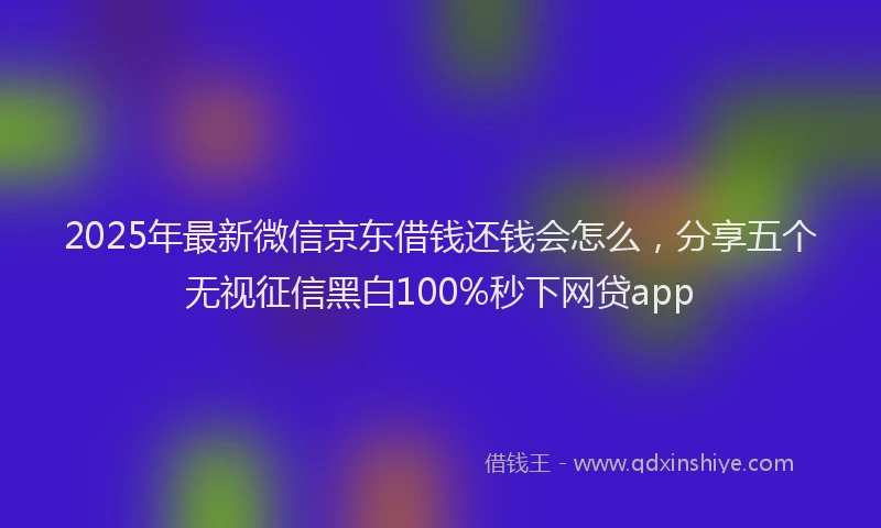 2025年最新微信京东借钱还钱会怎么，分享五个无视征信黑白100%秒下网贷app