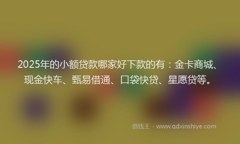 2025年的小额贷款哪家好下款的有：金卡商城、现金快车、甄易借通、口袋快贷、星愿贷等。