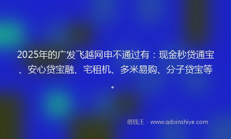 2025年的广发飞越网申不通过有：现金秒贷通宝、安心贷宝融、宅租机、多米易购、分子贷宝等。