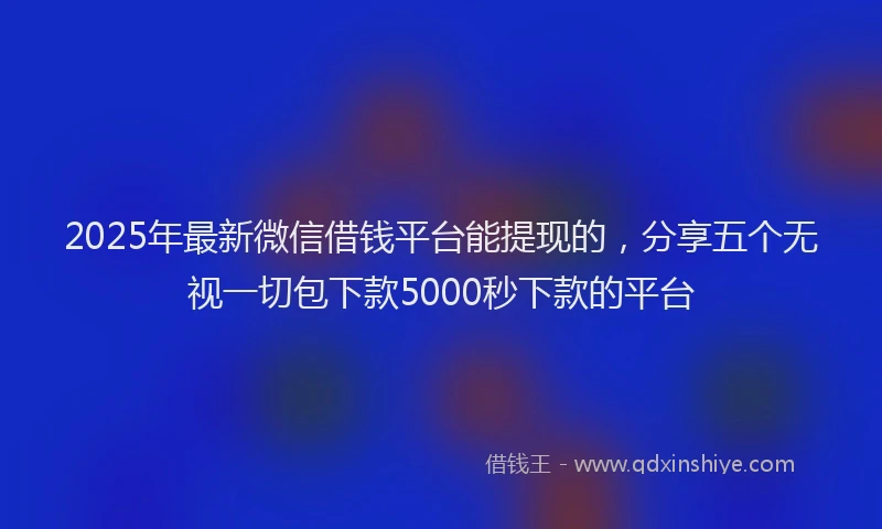 2025年最新微信借钱平台能提现的，分享五个无视一切包下款5000秒下款的平台