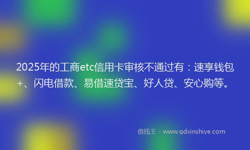 2025年的工商etc信用卡审核不通过有：速享钱包+、闪电借款、易借速贷宝、好人贷、安心购等。