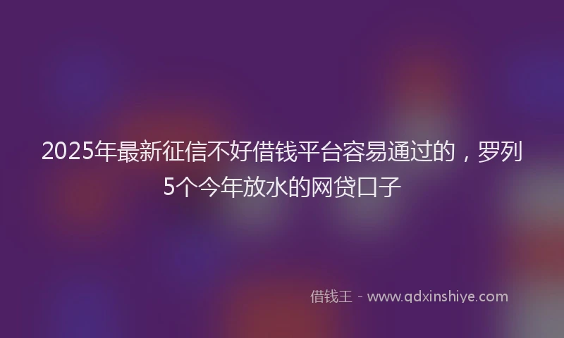 2025年最新征信不好借钱平台容易通过的，罗列5个今年放水的网贷口子