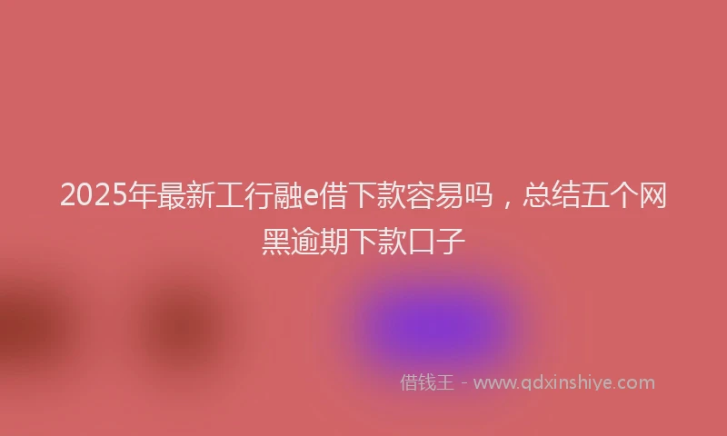 2025年最新工行融e借下款容易吗，总结五个网黑逾期下款口子
