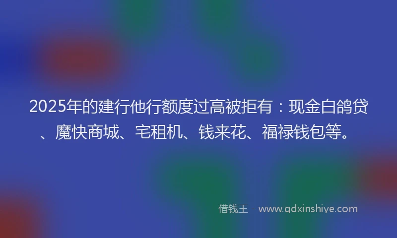2025年的建行他行额度过高被拒有：现金白鸽贷、魔快商城、宅租机、钱来花、福禄钱包等。