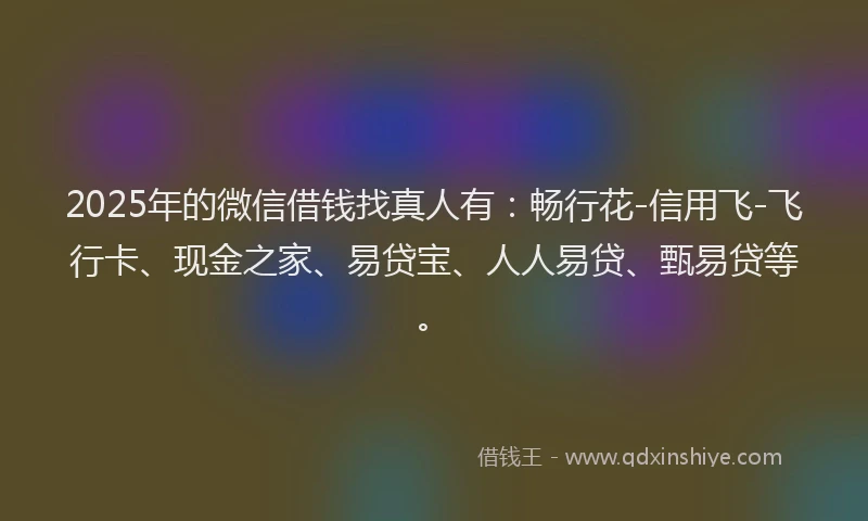 2025年的微信借钱找真人有：畅行花-信用飞-飞行卡、现金之家、易贷宝、人人易贷、甄易贷等。