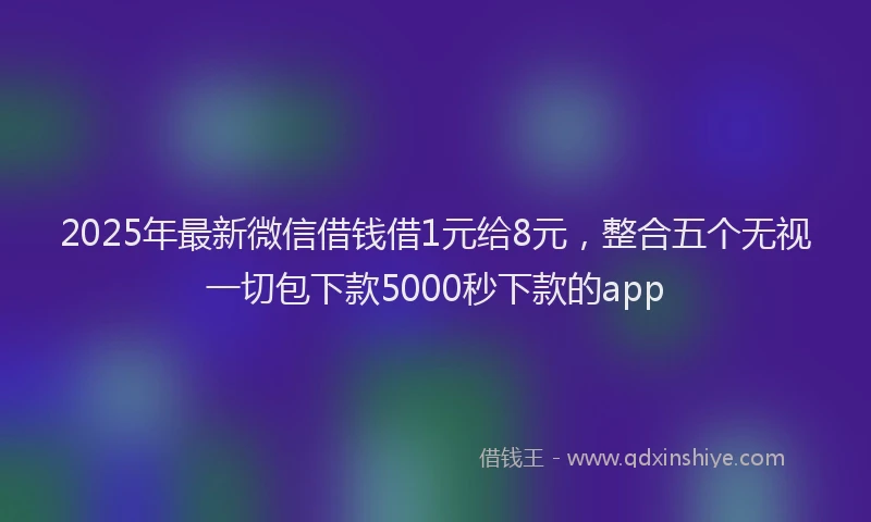 2025年最新微信借钱借1元给8元，整合五个无视一切包下款5000秒下款的app