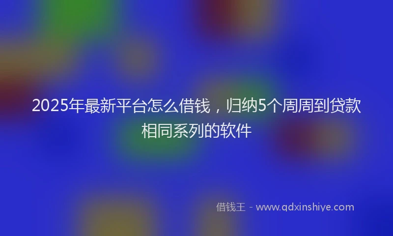 2025年最新平台怎么借钱，归纳5个周周到贷款相同系列的软件