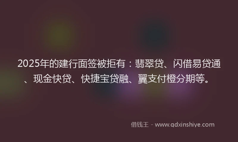 2025年的建行面签被拒有：翡翠贷、闪借易贷通、现金快贷、快捷宝贷融、翼支付橙分期等。
