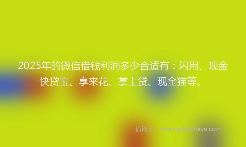 2025年的微信借钱利润多少合适有：闪用、现金快贷宝、享来花、掌上贷、现金猫等。