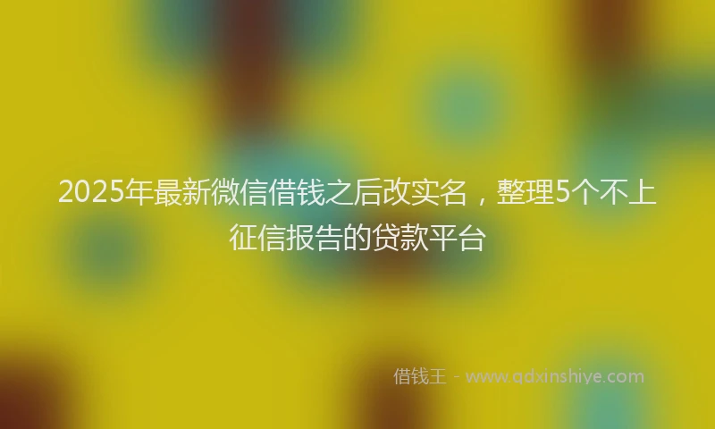 2025年最新微信借钱之后改实名，整理5个不上征信报告的贷款平台